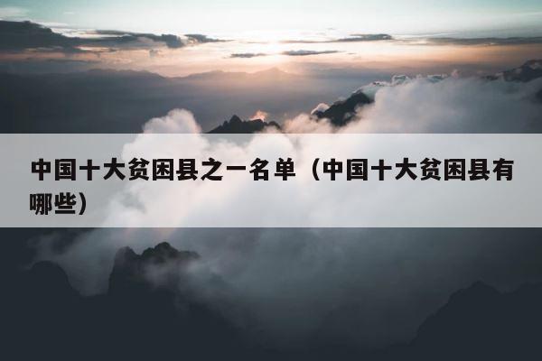 中国十大贫困县之一名单（中国十大贫困县有哪些） 第1张