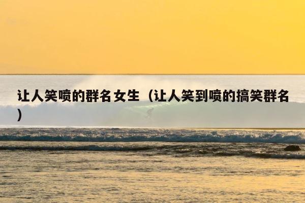 让人笑喷的群名女生（让人笑到喷的搞笑群名） 第1张