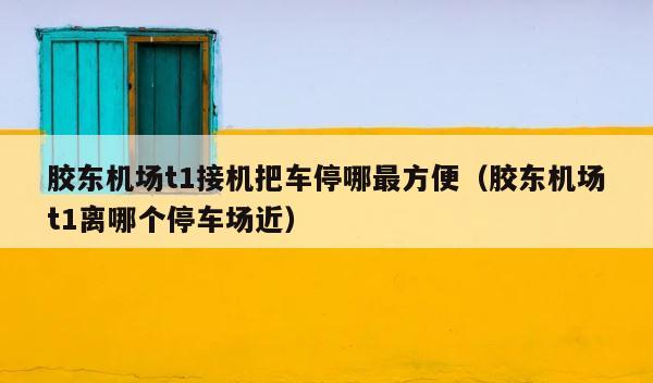 胶东机场t1接机把车停哪最方便（胶东机场t1离哪个停车场近） 第1张