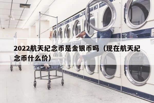 2022航天纪念币是金银币吗（现在航天纪念币什么价） 第1张