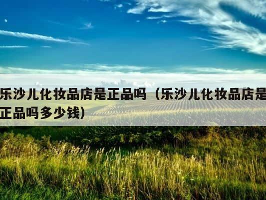 乐沙儿化妆品店是正品吗（乐沙儿化妆品店是正品吗多少钱） 第1张