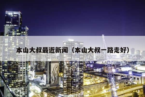 本山大叔最近新闻（本山大叔一路走好） 第1张