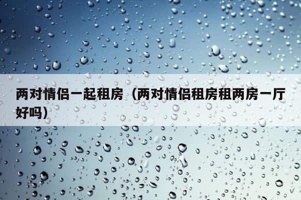 两对情侣一起租房（两对情侣租房租两房一厅好吗） 第1张