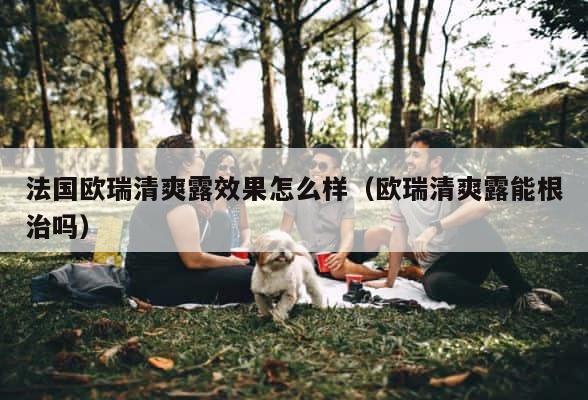 法国欧瑞清爽露效果怎么样（欧瑞清爽露能根治吗） 第1张