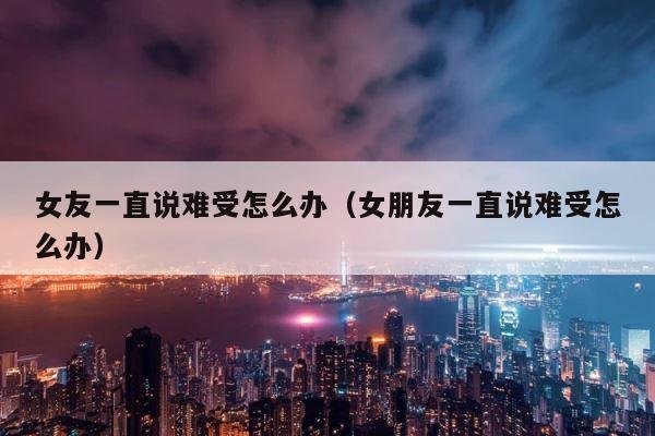 女友一直说难受怎么办（女朋友一直说难受怎么办） 第1张