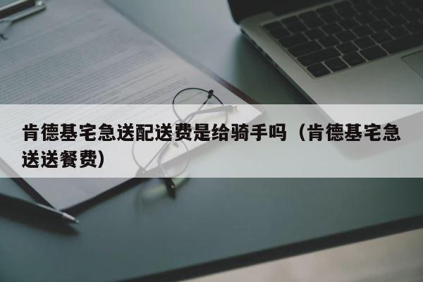 肯德基宅急送配送费是给骑手吗（肯德基宅急送送餐费） 第1张
