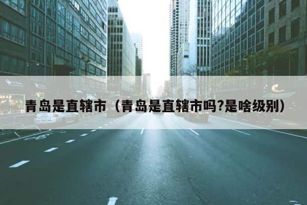 青岛是直辖市（青岛是直辖市吗?是啥级别） 第1张