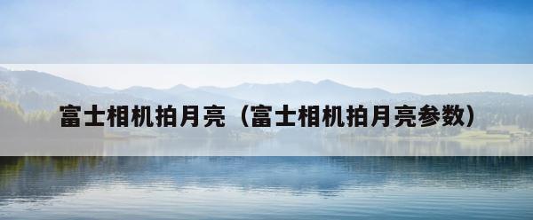 富士相机拍月亮（富士相机拍月亮参数） 第1张
