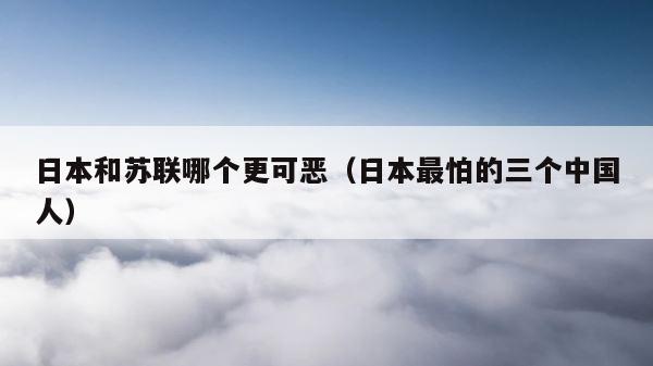 日本和苏联哪个更可恶（日本最怕的三个中国人） 第1张
