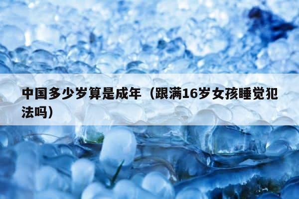 中国多少岁算是成年（跟满16岁女孩睡觉犯法吗） 第1张