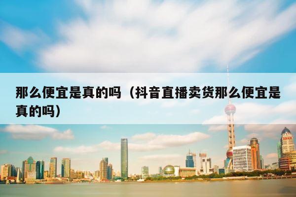 那么便宜是真的吗（抖音直播卖货那么便宜是真的吗） 第1张