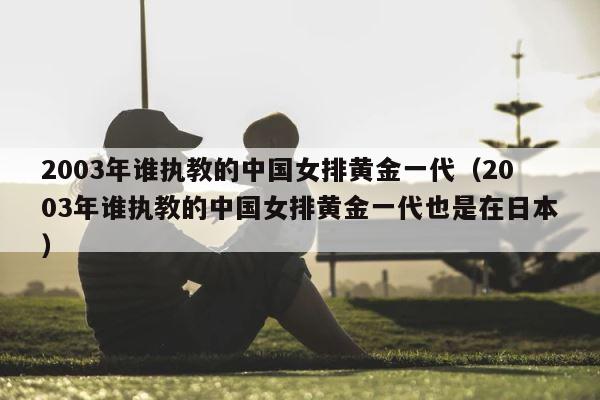2003年谁执教的中国女排黄金一代（2003年谁执教的中国女排黄金一代也是在日本） 第1张