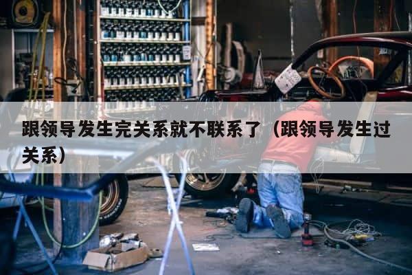 跟领导发生完关系就不联系了（跟领导发生过关系） 第1张