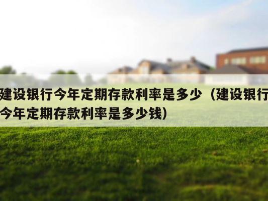 建设银行今年定期存款利率是多少（建设银行今年定期存款利率是多少钱） 第1张