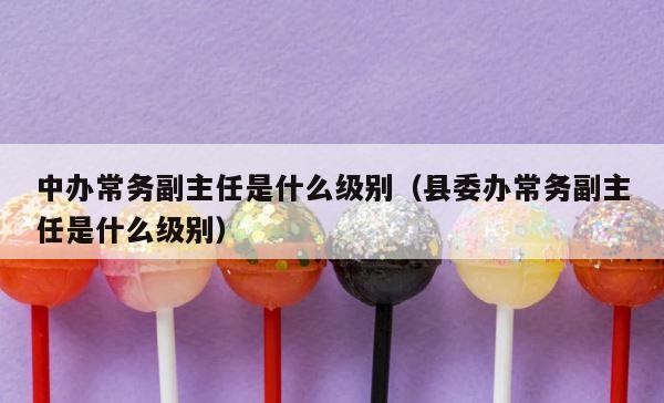 中办常务副主任是什么级别（县委办常务副主任是什么级别） 第1张