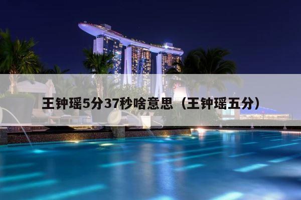 王钟瑶5分37秒啥意思（王钟瑶五分） 第1张
