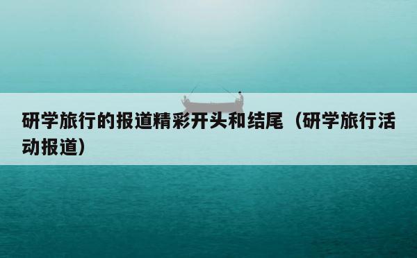 研学旅行的报道精彩开头和结尾（研学旅行活动报道） 第1张