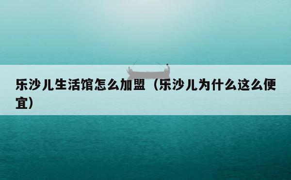 乐沙儿生活馆怎么加盟（乐沙儿为什么这么便宜） 第1张
