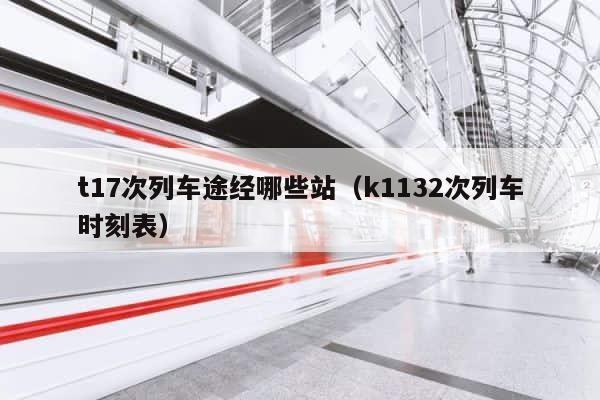 t17次列车途经哪些站（k1132次列车时刻表） 第1张