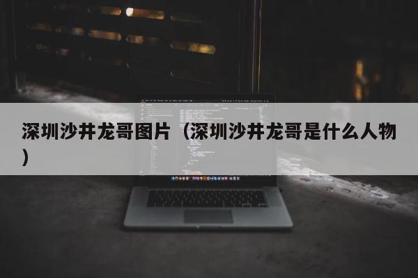 深圳沙井龙哥图片（深圳沙井龙哥是什么人物） 第1张