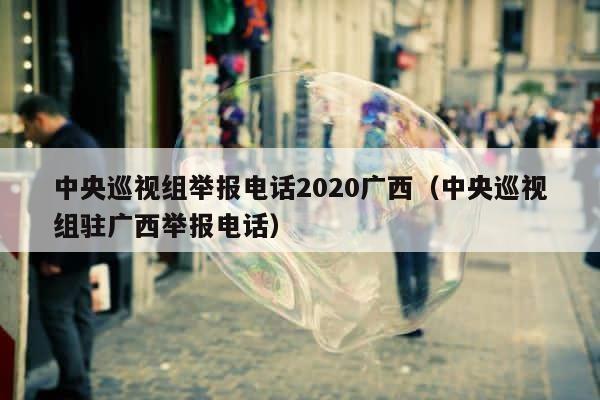 中央巡视组举报电话2020广西（中央巡视组驻广西举报电话） 第1张