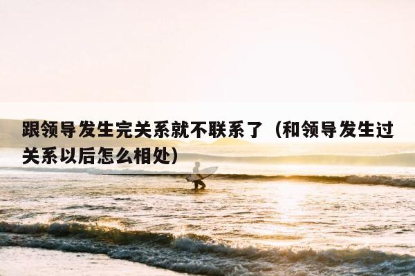 跟领导发生完关系就不联系了（和领导发生过关系以后怎么相处） 第1张