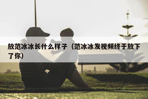 放范冰冰长什么样子（范冰冰发视频终于放下了你） 第1张