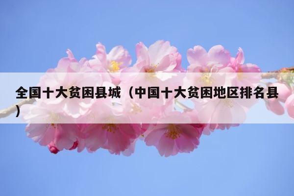 全国十大贫困县城（中国十大贫困地区排名县） 第1张