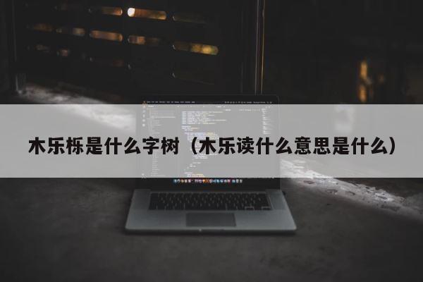 木乐栎是什么字树（木乐读什么意思是什么） 第1张
