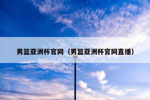 男篮亚洲杯官网（男篮亚洲杯官网直播） 第1张