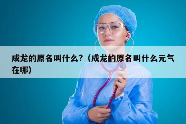 成龙的原名叫什么?（成龙的原名叫什么元气在哪） 第1张