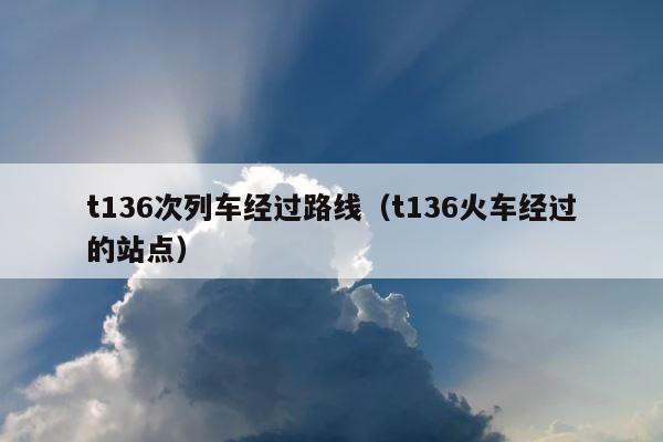 t136次列车经过路线（t136火车经过的站点） 第1张