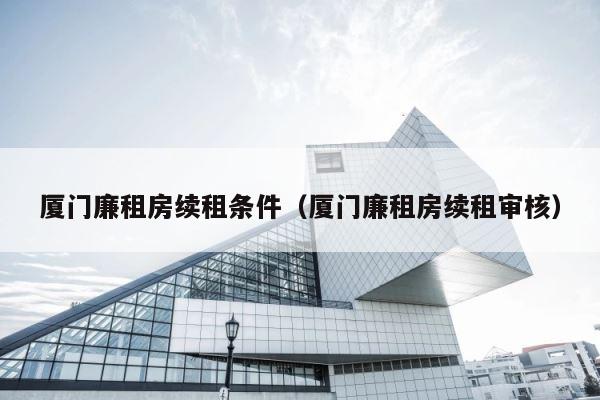 厦门廉租房续租条件（厦门廉租房续租审核） 第1张