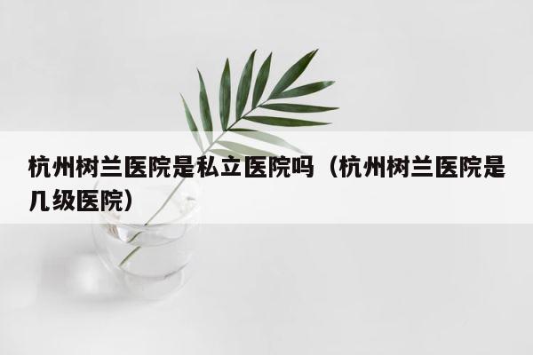 杭州树兰医院是私立医院吗（杭州树兰医院是几级医院） 第1张