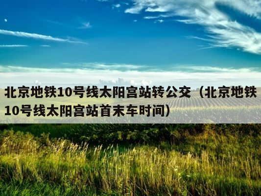 北京地铁10号线太阳宫站转公交（北京地铁10号线太阳宫站首末车时间） 第1张