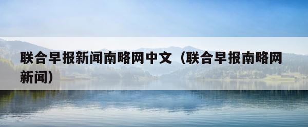 联合早报新闻南略网中文（联合早报南略网 新闻） 第1张