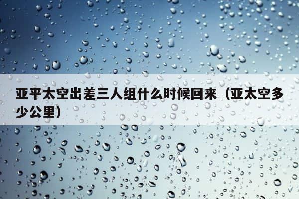 亚平太空出差三人组什么时候回来（亚太空多少公里） 第1张