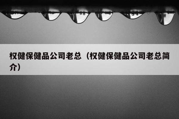 权健保健品公司老总（权健保健品公司老总简介） 第1张