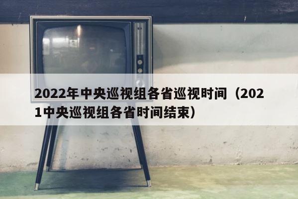 2022年中央巡视组各省巡视时间（2021中央巡视组各省时间结束） 第1张