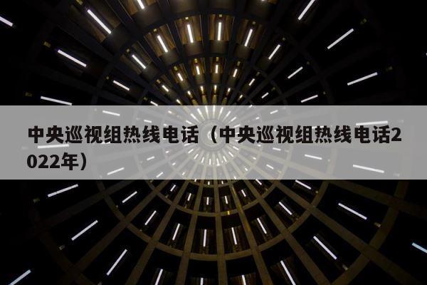 中央巡视组热线电话（中央巡视组热线电话2022年） 第1张