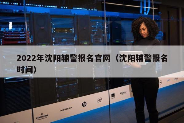 2022年沈阳辅警报名官网（沈阳辅警报名时间） 第1张