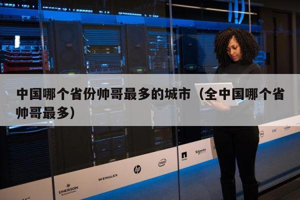 中国哪个省份帅哥最多的城市（全中国哪个省帅哥最多） 第1张