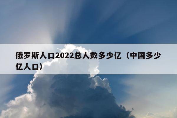 俄罗斯人口2022总人数多少亿（中国多少亿人口） 第1张