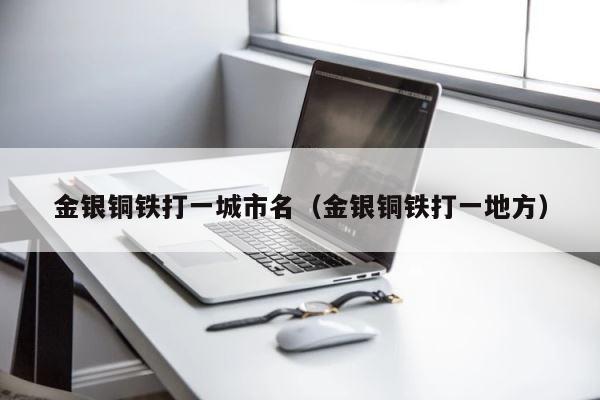 金银铜铁打一城市名（金银铜铁打一地方） 第1张