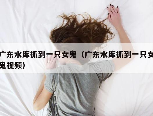 广东水库抓到一只女鬼（广东水库抓到一只女鬼视频） 第1张