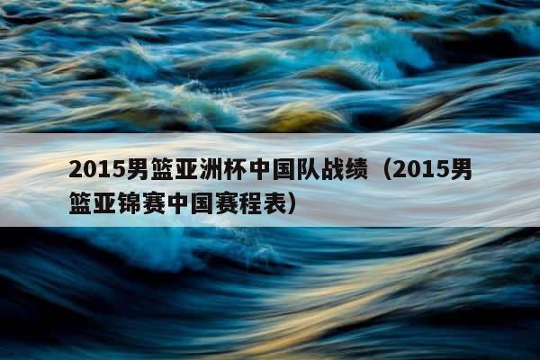 2015男篮亚洲杯中国队战绩（2015男篮亚锦赛中国赛程表） 第1张