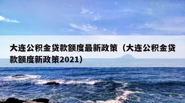 大连公积金贷款额度最新政策（大连公积金贷款额度新政策2021） 第1张