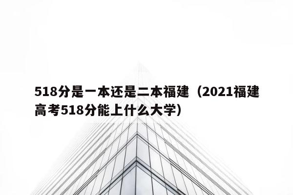 518分是一本还是二本福建（2021福建高考518分能上什么大学） 第1张