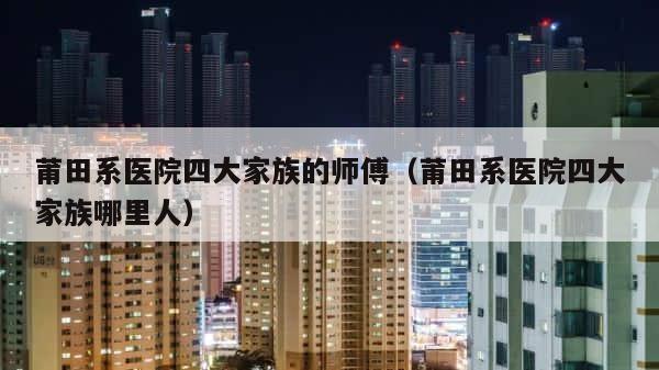 莆田系医院四大家族的师傅（莆田系医院四大家族哪里人） 第1张