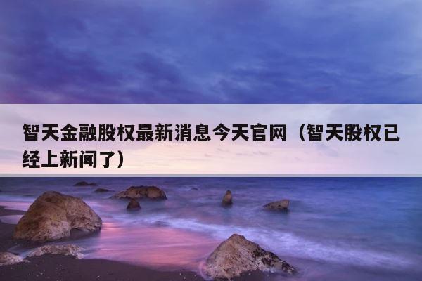 智天金融股权最新消息今天官网（智天股权已经上新闻了） 第1张